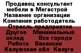 Продавец-консультант мебели в Мегастрой › Название организации ­ Компания-работодатель › Отрасль предприятия ­ Другое › Минимальный оклад ­ 1 - Все города Работа » Вакансии   . Калужская обл.,Калуга г.